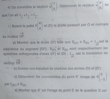 4/ On considère le vecteur vector ubeginpmatrix 1 5endpmatrix Déterminer le vecteur vector vbeginpmatrix a bendpmatrix tel 
que l on ait t_vector vcirc t_vector u=t_vector v
Soient le point Fbeginpmatrix 4 4endpmatrix et (D) la droite passant par O et normale 
au vecteur vector OF. 
a) Montrer que la droite (D') telle que S_(D')circ S_(D)=t_vector OP est la 
médiatrice du segment [OF]; S(D') et S_(D) sont respectivement les 
symétries orthogonales d'axes (D') et (D) ; t_vector OF est la translation de 
vecteur vector OF. 
b) Donner une équation de chacune des droites (D) et (D'). 
c) Déterminer les coordonnées du point K' image de kbeginpmatrix 0 -5endpmatrix
par S_(0)circ S_(0). 
d) Montrer que K' est l'image du point E de la question 3/ par