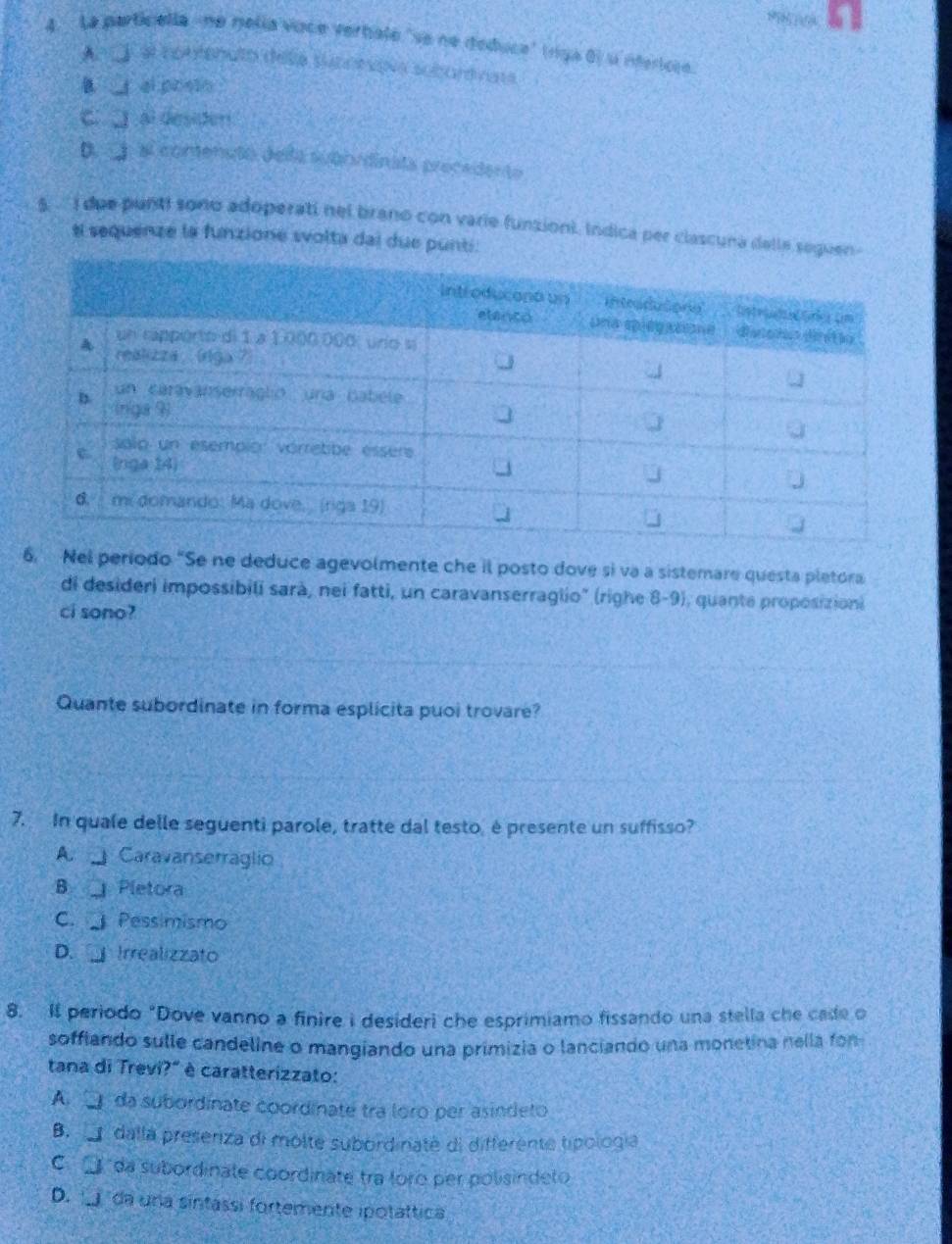 La particella ne nelía voce verbale 'se ne deduce' (ríiga 0) u nfericie
AnC) el contenuto della suconsov subortnase
__ ai0=_
C al desiter
D a contensto della subnrdinata precedento
5. ' i due punti soño adoperati nel brano con varie funsioni. Indica per clascuna dalle 
el sequenze la funzione svolta dai due punti
6. Nel período “Se ne deduce agevolmente che il posto dove si va a sistemare questa pletora
di desideri impossibili sarà, nei fatti, un caravanserraglio" (righe 8-9), quante proposizioni
ci sono?
Quante subordinate in forma esplicita puoi trovare?
7. In quale delle seguenti parole, tratte dal testo, é presente un suffisso?
A Caravanserraglio
B Pletora
C. Pessimismo
D. Irrealizzato
8. I periodo “Dove vanno a finire i desideri che esprimiamo fissando una stella che cade o
soffiando sulle candeline o mangiando una primizia o lanciando una monetina nella fon
tana di Trevi?" è caratterizzato:
A da subordinate coordinate tra loro per asindeto
B. dalla preseriza di molte subordinaté di differente tipología
C da subordinate coordinate tra loro per polisindeto
D. j da una sintassi fortemente ipotáttica