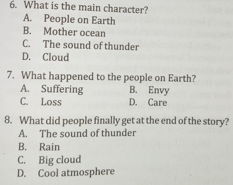 What is the main character?
A. People on Earth
B. Mother ocean
C. The sound of thunder
D. Cloud
7. What happened to the people on Earth?
A. Suffering B. Envy
C. Loss D. Care
8. What did people finally get at the end of the story?
A. The sound of thunder
B. Rain
C. Big cloud
D. Cool atmosphere