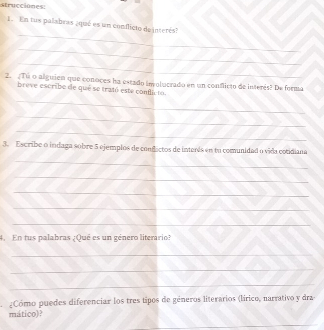 strucciones: 
_ 
1. En tus palabras ¿qué es un conflicto de interés? 
_ 
_ 
2. Tú o alguien que conoces ha estado involucrado en un conflicto de interés? De forma 
breve escribe de qué se trató este conflicto. 
_ 
_ 
_ 
3. Escribe o indaga sobre 5 ejemplos de conflictos de interés en tu comunidad o vida cotidiana 
_ 
_ 
_ 
_ 
_ 
4. En tus palabras ¿Qué es un género literario? 
_ 
_ 
_ 
¿Cómo puedes diferenciar los tres tipos de géneros literarios (lírico, narrativo y dra- 
mático)? 
_