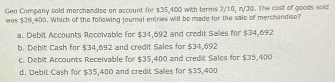 Geo Company sold merchandise on account for $35,400 with terms 2/10, n/30. The cost of goods sold
was $28,400. Which of the following journal entries will be made for the sale of merchandise?
a. Debit Accounts Receivable for $34,692 and credit Sales for $34,692
b. Debit Cash for $34,692 and credit Sales for $34,692
c. Debit Accounts Receivable for $35,400 and credit Sales for $35,400
d. Debit Cash for $35,400 and credit Sales for $35,400