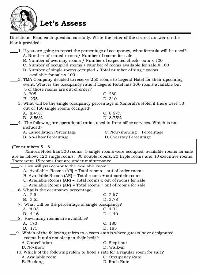 Let's Assess
Directions: Read each question carefully. Write the letter of the correct answer on the
blank provided.
_1. If you are going to report the percentage of occupancy, what formula will be used?
A. Number of rented rooms / Number of rooms for sale.
B. Number of overstay rooms / Number of expected check- outs * 100
C. Number of occupied rooms / Number of rooms available for sale X 100.
D. Number of single rooms occupied / Total number of single rooms
available for sale x 100.
_2. TMA Company decided to reserve 250 rooms to Legend Hotel for their upcoming
event. What is the occupancy ratio if Legend Hotel has 300 rooms available but
5 of those rooms are out of order?
A. 305 C. 280
B. 295 D. 310
_3. What will be the single occupancy percentage of Xonorah's Hotel if there were 13
out of 150 single rooms occupied?
A. 8.45% C. 8.67%
B. 8.56% D. 8.75%
_4. The following are operational ratios used in front office services. Which is not
included?
A. Cancellation Percentage C. Now-showing Percentage
B. No-show Percentage D. Overstay Percentage
(For numbers 5 - 8 )
Xanora Hotel has 200 rooms; 5 single rooms were occupied, available rooms for sale
are as follow: 120 single rooms, 30 double rooms, 20 triple rooms and 10 executive rooms.
There were 15 rooms that are under maintenance.
_5. How will you compute the available room?
A. Available Rooms (AR)= Total rooms - out of order rooms
B. Ava ilable Rooms (AR)= Total rooms + out oordefr rooms
C. Available Rooms (AR)= Total rooms x out of rooms for sale
D. Available Rooms (AR)= Total rooms ÷ out of rooms for sale
_6. What is the occupancy percentage
A . 2.5 C. 2.67
B. 2.55 D. 2.78
_7. What will be the percentage of single occupancy?
A. 4.03 C. 4.31
B. 4.16 D. 4.40
_8. How many rooms are available?
A. 170 C. 180
B. 175 D. 185
_9. Which of the following refers to a room status where guests have designated
rooms but do not sleep in their beds?
A. Cancellation C. Slept-out
B. No-show D. Walk-in
_10. Which of the following refers to hotel's rate for a regular room for sale?
A. Available room C. Occupancy Rate
B. Booking D. Rack Rate