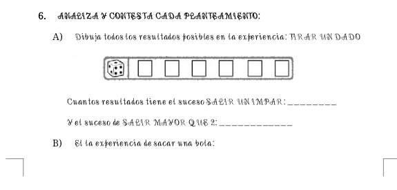 ANALIZA Y CONTESTA CADA PLANTSAMIENTO: 
A) Dibuja todos los resultados fosibles en la experiencia: TRAR UN DADO 
Cuantos resultados tiene el suceso SALIR UN IMPAR:_ 
¥ el suceso de SALIR MA¥OR QUE 2 :_ 
B) El la experiencia de sañar una bola: