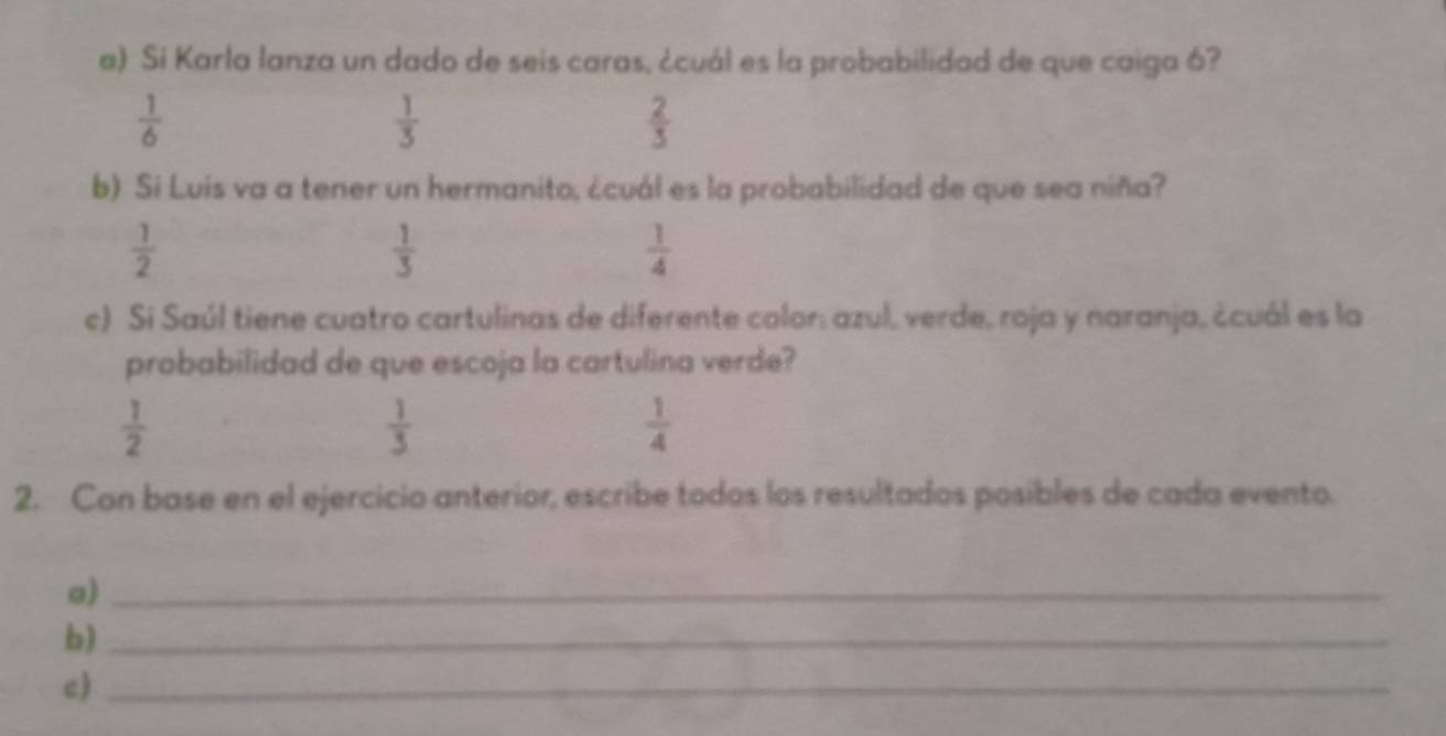 Si Karla lanza un dado de seis caras, ¿cuál es la probabilidad de que caiga 6?
 1/6 
 1/3 
 2/3 
b) Si Luis va a tener un hermanito, ¿cuál es la probabilidad de que sea niña?
 1/2 
 1/3 
 1/4 
c) Si Saúl tiene cuatro cartulinas de diferente color: azul, verde, roja y naranja, ¿cuál es la
probabilidad de que escoja la cartulina verde?
 1/2 
 1/3 
 1/4 
2. Con base en el ejercicio anterior, escribe todos los resultados posibles de cada evento.
a)_
b)_
c)_