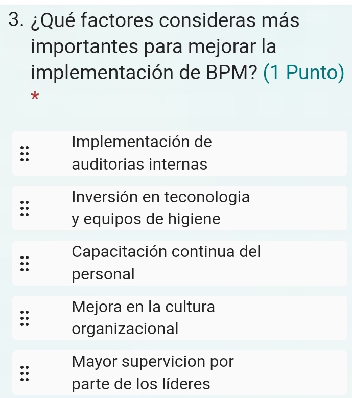 ¿Qué factores consideras más
importantes para mejorar la
implementación de BPM? (1 Punto)
*
Implementación de
auditorias internas
Inversión en teconologia
y equipos de higiene
Capacitación continua del
personal
Mejora en la cultura
organizacional
Mayor supervicion por
parte de los líderes