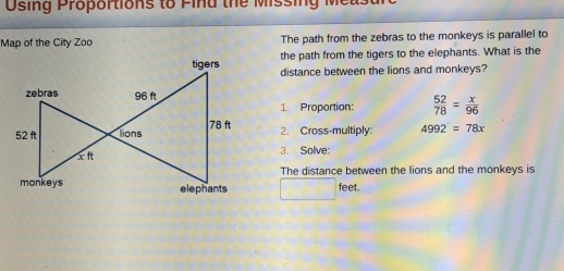 Osing Proportions to Find the Missing Measarc 
Map of the City Zoo The path from the zebras to the monkeys is parallel to 
the path from the tigers to the elephants. What is the 
distance between the lions and monkeys?
 52/78 = x/96 
1. Proportion: 
2. Cross-multiply: 4992=78x
3. Solve: 
The distance between the lions and the monkeys is
_  feet.