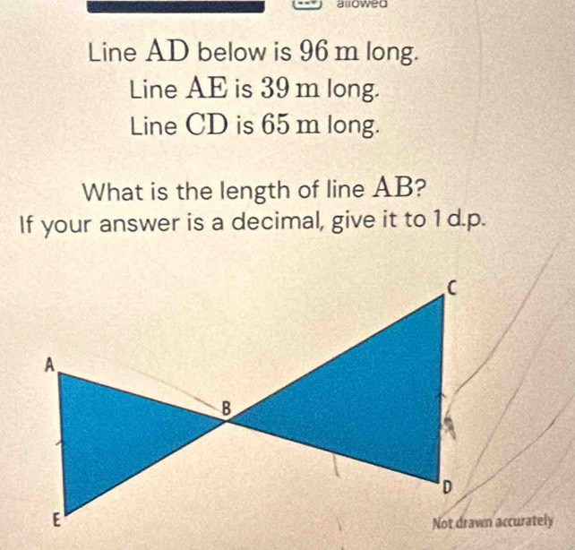 allowed 
Line AD below is 96 m long. 
Line AE is 39 m long. 
Line CD is 65 m long. 
What is the length of line AB? 
If your answer is a decimal, give it to 1 d.p.