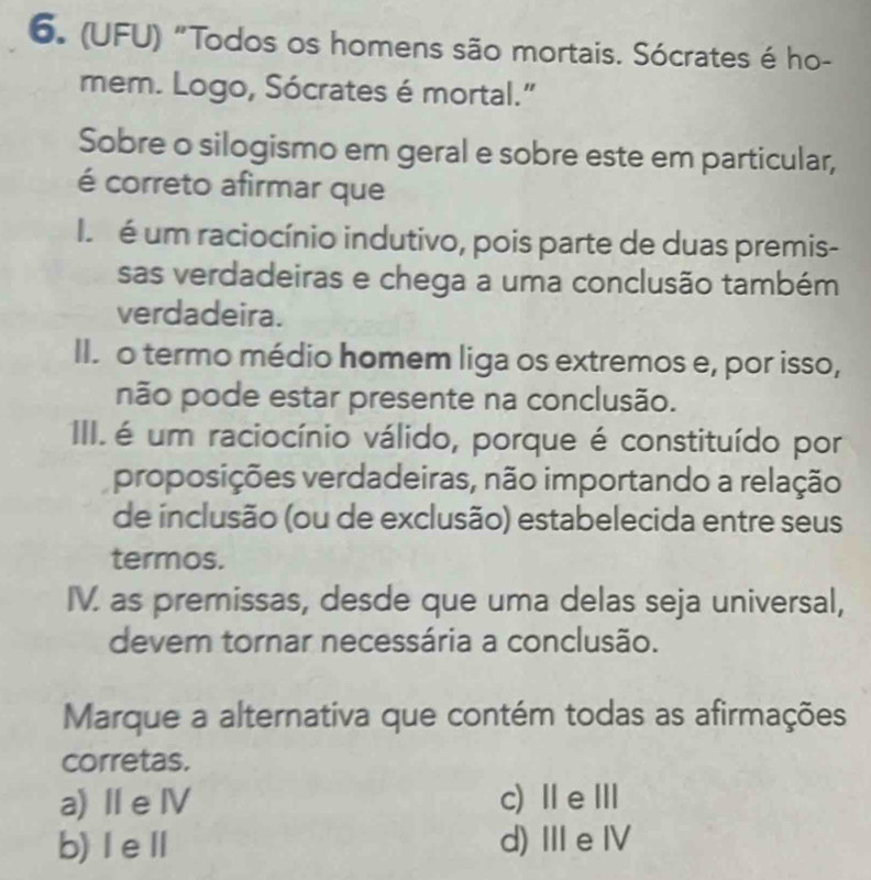 (UFU) "Todos os homens são mortais. Sócrates é ho-
mem. Logo, Sócrates é mortal."
Sobre o silogismo em geral e sobre este em particular,
é correto afirmar que
é um raciocínio indutivo, pois parte de duas premis-
sas verdadeiras e chega a uma conclusão também
verdadeira.
II. o termo médio homem liga os extremos e, por isso,
não pode estar presente na conclusão.
III. é um raciocínio válido, porque é constituído por
proposições verdadeiras, não importando a relação
de inclusão (ou de exclusão) estabelecida entre seus
termos.
IV. as premissas, desde que uma delas seja universal,
devem tornar necessária a conclusão.
Marque a alternativa que contém todas as afirmações
corretas.
a) Ⅱe Ⅳ c) ⅡeⅢ
b)ⅠeⅡ d) ⅢeⅣ