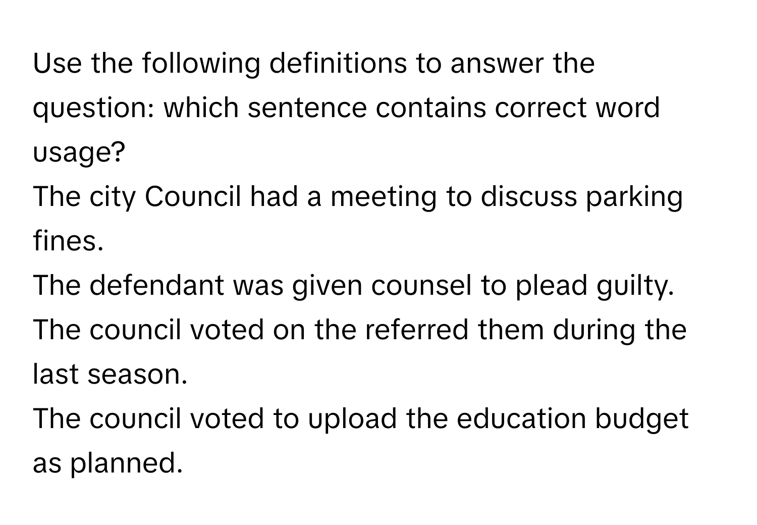 Use the following definitions to answer the question: which sentence contains correct word usage?
The city Council had a meeting to discuss parking fines.
The defendant was given counsel to plead guilty.
The council voted on the referred them during the last season.
The council voted to upload the education budget as planned.