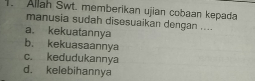 Allah Swt. memberikan ujian cobaan kepada
manusia sudah disesuaikan dengan ....
a. kekuatannya
b. kekuasaannya
c. kedudukannya
d. kelebihannya