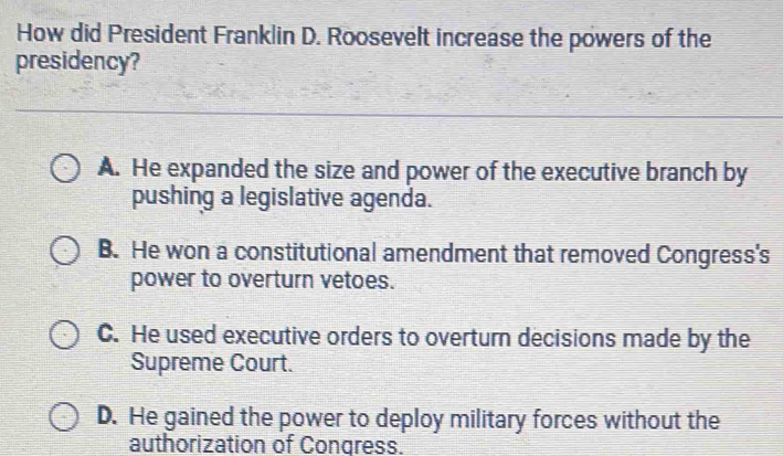 How did President Franklin D. Roosevelt increase the powers of the
presidency?
A. He expanded the size and power of the executive branch by
pushing a legislative agenda.
B. He won a constitutional amendment that removed Congress's
power to overturn vetoes.
C. He used executive orders to overturn decisions made by the
Supreme Court.
D. He gained the power to deploy military forces without the
authorization of Congress.