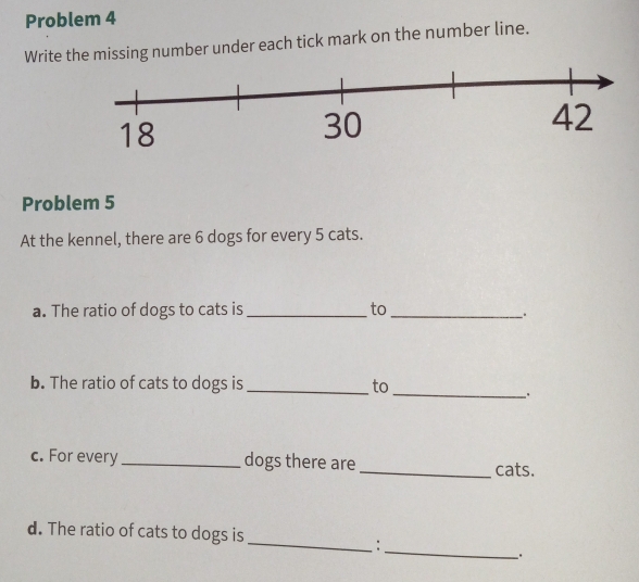 Problem 4 
Write the missing number under each tick mark on the number line. 
Problem 5 
At the kennel, there are 6 dogs for every 5 cats. 
a. The ratio of dogs to cats is _to_ 
b. The ratio of cats to dogs is _to 
_ 
c. For every _dogs there are _cats. 
_ 
d. The ratio of cats to dogs is 
_: 
.