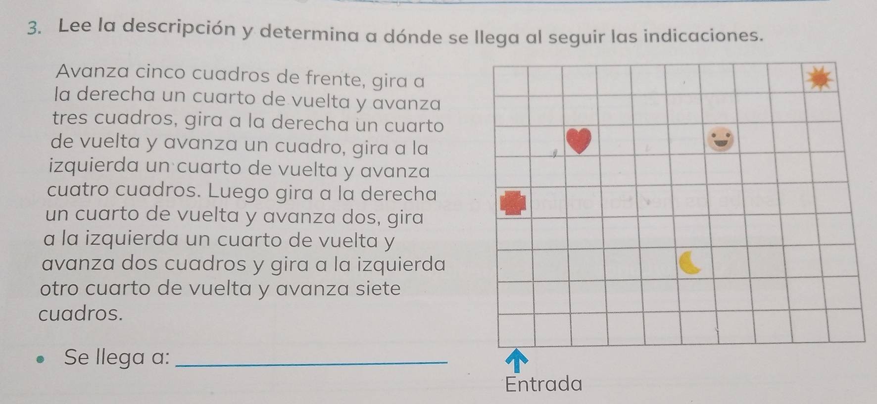 Lee la descripción y determina a dónde se llega al seguir las indicaciones. 
Avanza cinco cuadros de frente, gira a 
la derecha un cuarto de vuelta y avanza 
tres cuadros, gira a la derecha un cuarto 
de vuelta y avanza un cuadro, gira a la 
izquierda un cuarto de vuelta y avanza 
cuatro cuadros. Luego gira a la derecha 
un cuarto de vuelta y avanza dos, gira 
a la izquierda un cuarto de vuelta y 
avanza dos cuadros y gira a la izquierda 
otro cuarto de vuelta y avanza siete 
cuadros. 
Se llega a:_ 
Entrada