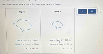 Use the information below to find WX in Figure 1 and the area of Figure 2. 
Figure 1 Figure 2 × 5
x
z
Y
w
Area of Figure 1=216cm^2 Area of Figure 2=150cm^2
Perimeter of Figure 1=36cm Perimeter of Figure 2=30cm
WX=64.8cm
YZ=5cm