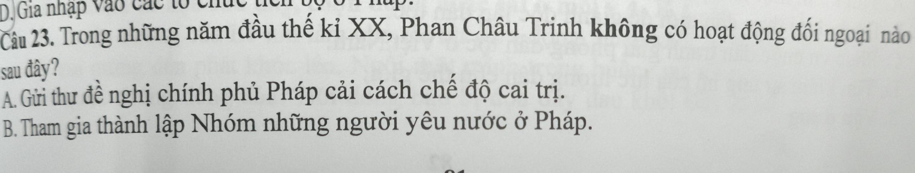 Gia nhập vào các tổ chức t
Câu 23. Trong những năm đầu thế kỉ XX, Phan Châu Trinh không có hoạt động đối ngoại nào
sau đây?
A. Gửi thư đề nghị chính phủ Pháp cải cách chế độ cai trị.
B. Tham gia thành lập Nhóm những người yêu nước ở Pháp.