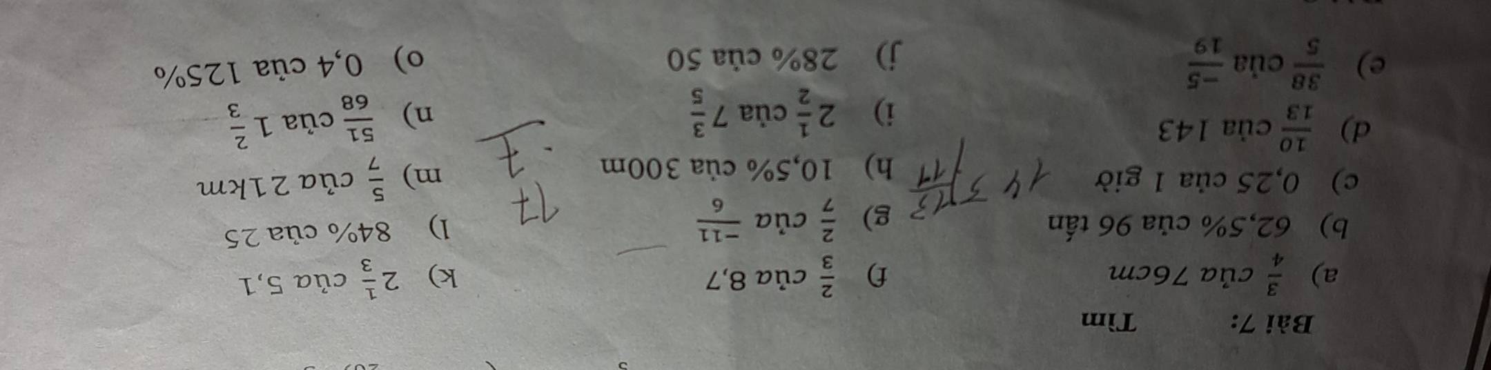 Tìm 
a)  3/4 c ủa 76cm f)  2/3 cia8,7 k) 2 1/3  của 5,1
b) 62,5% của 96 tấn 
g)  2/7 cia (-11)/6 
l) 84% của 25
c) 0,25 của 1 giờ m)  5/7  của 21km
h) 10,5% của 300m
d)  10/13  của 143 của 1 2/3 
i) 2 1/2 cia7 3/5   51/68 
n) 
e)  38/5  của  (-5)/19  o) 0,4 của 125%
j) 28% của 50