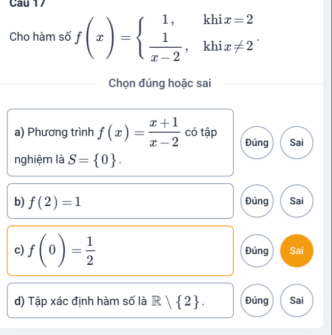 Cau 17 
Cho hàm số f(x)=beginarrayl 1,khix=2  1/x-2 ,khix!= 2endarray.. 
Chọn đúng hoặc sai 
a) Phương trình f(x)= (x+1)/x-2  có tập 
Đúng Sai 
nghiệm là S= 0. 
b) f(2)=1 Đúng Sai 
c) f(0)= 1/2  Đúng Sai 
d) Tập xác định hàm số là R| 2. Đúng Sai