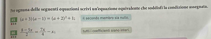 Per ognuna delle seguenti equazioni scrivi un’equazione equivalente che soddisfi la condizione assegnata.
45 (a+3)(a-1)=(a+2)^2+1 il secondo membro sia nullo.
..
46  (8-5x)/2 = 7x/4 -x; tutti i coefficienti siano interi.
..