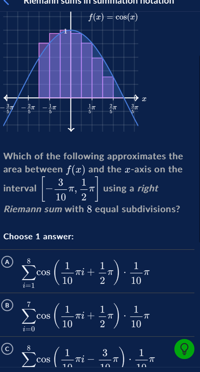 Riemann sums in summation notation
- 3/5 π
Which of the following approximates the
area between f(x) and the x-axis on the
interval [- 3/10 π , 1/2 π ] using a right
Riemann sum with 8 equal subdivisions?
Choose 1 answer:
A sumlimits _(i=1)^8cos ( 1/10 π i+ 1/2 π )·  1/10 π
B sumlimits _(i=0)^7cos ( 1/10 π i+ 1/2 π )·  1/10 π
sumlimits^8cos ( 1/1n π i- 3/1n π )·  1/1n π