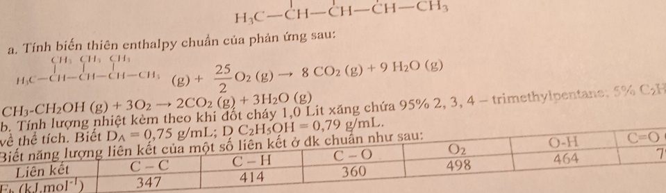 H_3C-CH-CH-CH-CH_3
a. Tính biến thiên enthalpy chuẩn của phản ứng sau:
CH_3CH_7CH_3 □ 
H C-CH-CH-CH-CH_3 (g)+ 25/2 O_2(g)to 8CO_2(g)+9H_2O(g)
CH_3-CH_2OH(g)+3O_2to 2CO_2(g)+3H_2O(g) Lit xăng chứa 95% 2, 3, 4 - trimethylpentane; 5% C₂H
v