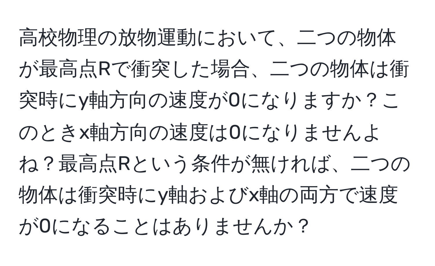 高校物理の放物運動において、二つの物体が最高点Rで衝突した場合、二つの物体は衝突時にy軸方向の速度が0になりますか？このときx軸方向の速度は0になりませんよね？最高点Rという条件が無ければ、二つの物体は衝突時にy軸およびx軸の両方で速度が0になることはありませんか？