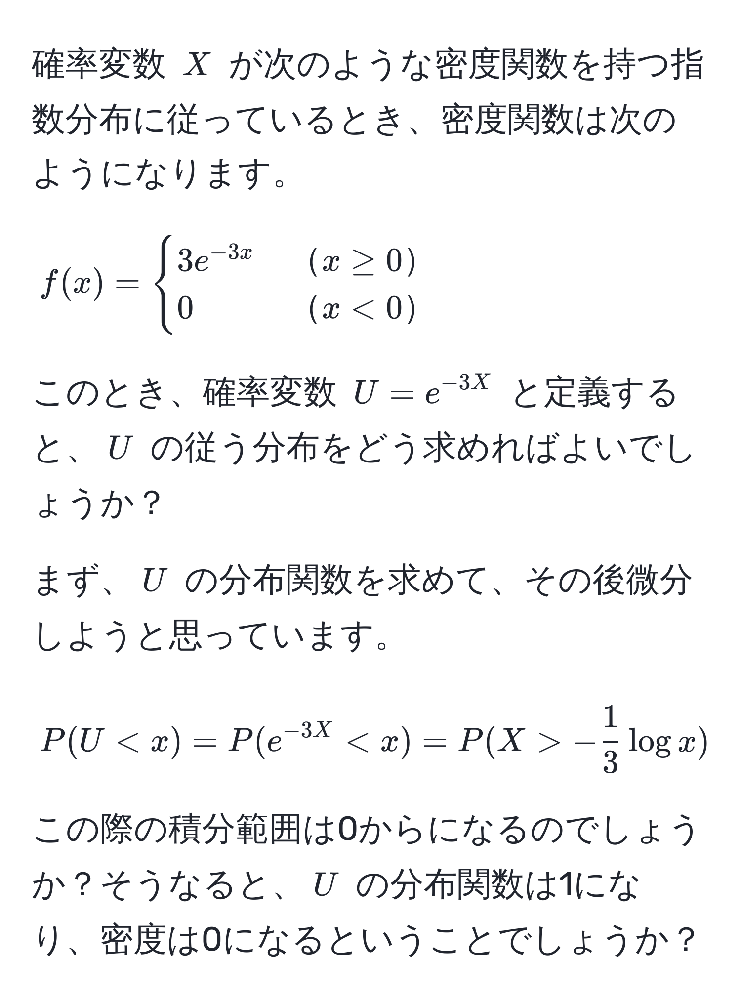 確率変数 (X) が次のような密度関数を持つ指数分布に従っているとき、密度関数は次のようになります。

[
f(x) = 
begincases 
3e^(-3x) &  x ≥ 0  
0 &  x < 0  
endcases
]

このとき、確率変数 (U = e^(-3X)) と定義すると、(U) の従う分布をどう求めればよいでしょうか？

まず、(U) の分布関数を求めて、その後微分しようと思っています。

[
P(U < x) = P(e^(-3X) < x) = P(X > - 1/3  log x)
]

この際の積分範囲は0からになるのでしょうか？そうなると、(U) の分布関数は1になり、密度は0になるということでしょうか？