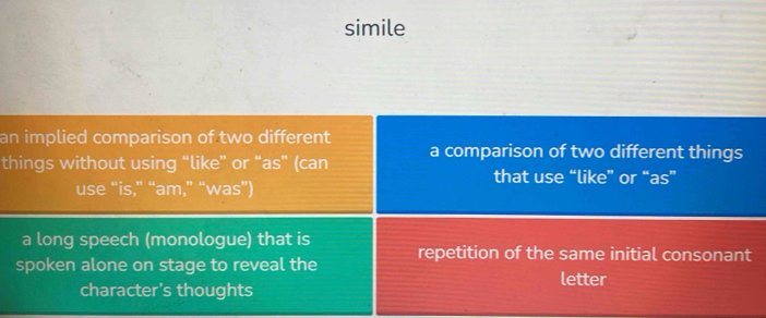 simile
an implied comparison of two different
things without using “like” or “as” (can a comparison of two different things
that use “like” or “as”
use “is,” “am,” “was”)
a long speech (monologue) that is
spoken alone on stage to reveal the repetition of the same initial consonant
letter
character's thoughts