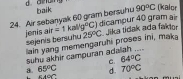 90°C (kalor
24. Air sebanyak 60 gram bersuhu baik dicampur 40 gram air
jenis air sejenis bersuñu =1kal(g°C) 25°C Jika tidak ada faktor
lain yang memengaruhi proses ini, maka
a. 65°C suhu akhir campuran adalah ...._
C. 64°C. stor° d. 70°C