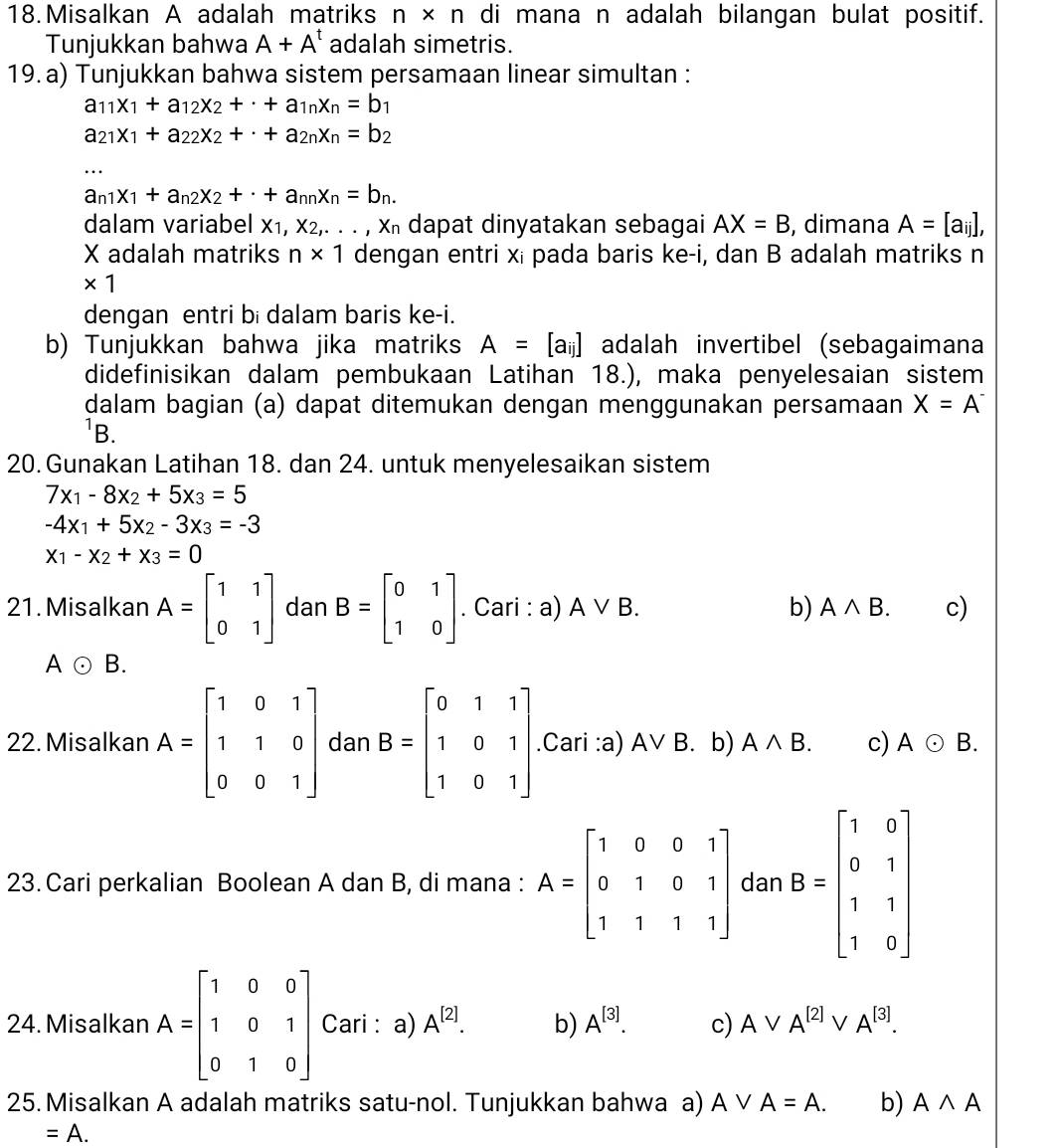 Misalkan A adalah matriks n × n di mana n adalah bilangan bulat positif.
Tunjukkan bahwa A+A^t adalah simetris.
19. a) Tunjukkan bahwa sistem persamaan linear simultan :
a_11x_1+a_12x_2+· +a_1nx_n=b 1
a_21x_1+a_22x_2+· +a_2nx_n=b_2
_
a_n1x_1+a_n2x_2+· +a_nnx_n=b_n.
dalam variabel X_1,X_2,...,X_n dapat dinyatakan sebagai AX=B , dimana A=[a_ij],
X adalah matriks n* 1 dengan entri xi pada baris ke-i, dan B adalah matriks n
* 1
dengan entri bi dalam baris ke-i.
b) Tunjukkan bahwa jika matriks A=[a_ij] adalah invertibel (sebagaimana
didefinisikan dalam pembukaan Latihan 18.), maka penyelesaian sistem
dalam bagian (a) dapat ditemukan dengan menggunakan persamaan X=A^-
B.
20. Gunakan Latihan 18. dan 24. untuk menyelesaikan sistem
7x_1-8x_2+5x_3=5
-4x_1+5x_2-3x_3=-3
x_1-x_2+x_3=0
21. Misalkan A=beginbmatrix 1&1 0&1endbmatrix dan B=beginbmatrix 0&1 1&0endbmatrix. Cari : a) Avee B. b) Awedge B. c)
A odot B.
22. Misalkan A=beginbmatrix 1&0&1 1&1&0 0&0&1endbmatrix dan B=beginbmatrix 0&1&1 1&0&1 1&0&1endbmatrix.Cari :a) Avee B b) Awedge B. c) A odot B.
23. Cari perkalian Boolean A dan B, di mana : A=beginbmatrix 1&0&0&1 0&1&0&1 1&1&1&1endbmatrix dan B=beginbmatrix 1&0 0&1 1&1 1&0endbmatrix
24. Misalkan A=beginbmatrix 1&0&0 1&0&1 0&1&0endbmatrix Cari : a) A^([2]). b) A^([3]). c) Avee A^([2]) v A^([3]).
25.Misalkan A adalah matriks satu-nol. Tunjukkan bahwa a) Avee A=A. b) Awedge A
=A.