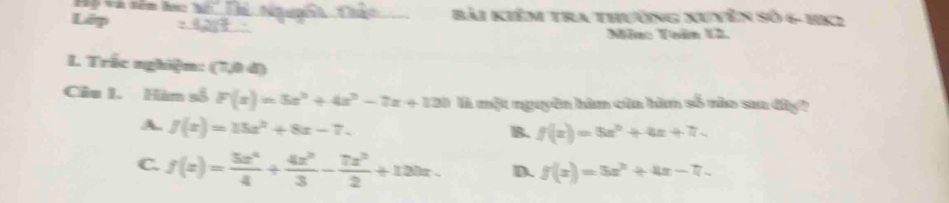 Lêp _ài Kiểm tra thường Xuyên Số 6- HK2
Măm: Tuăm 12
L Trắc nghiệm: (7,0 đ)
Câu 1. Hàn số F(x)=5x^2+4z^2-7z+120 là một nguyên hàm của hìm số nào saa đây?
A. f(x)=15x^2+8x-7.
B. f(x)=5x^2+4x+7.
C. f(x)= 5x^4/4 + 4x^3/3 - 7x^2/2 +120x. D. f(x)=5x^2+4x-7.