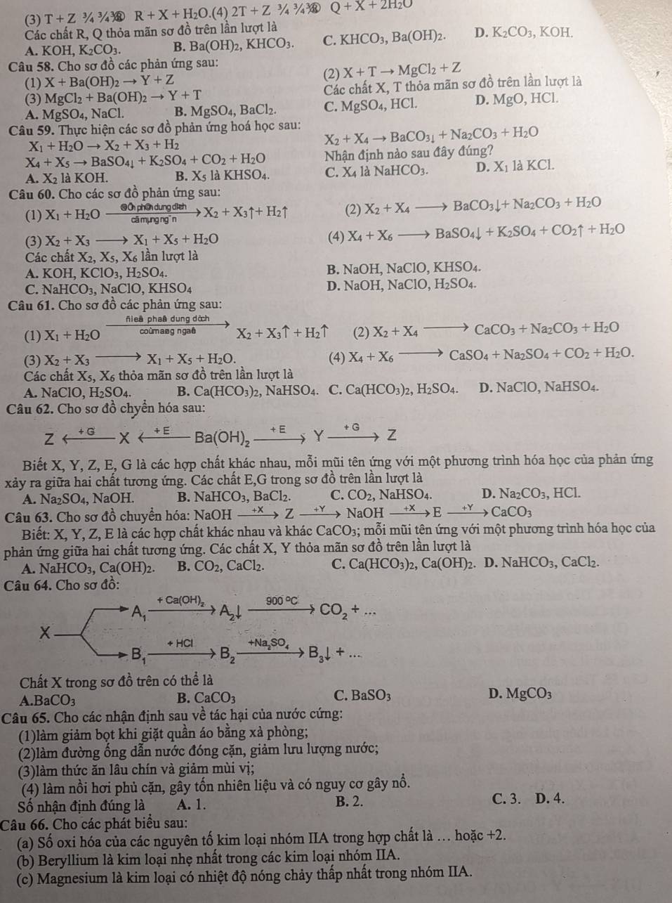 (3) T+Z^3/_4^(3/_4^3 enclosecircle)1 R+X+H_2O.(4)2T+Z^(3/_4^3/_4^3/_4^3/_8 Q+X+2H_2)O
Các chất R, Q thỏa mãn sơ đồ trên lần lượt là
A. KOH, K_2CO_3. B. Ba(OH)_2,KHCO_3. C. KHCO_3,Ba(OH)_2. D. K_2CO_3 ,KOH
Câu 58. Cho sơ đồ các phản ứng sau:
(1) X+Ba(OH)_2to Y+Z
(2) X+Tto MgCl_2+Z
(3) MgCl_2+Ba(OH)_2to Y+T Các chất X, T thỏa mãn sơ đồ trên lần lượt là
A. MgSO_4,NaCl. B. MgSO_4,BaCl_2. C. MgSO_4,HCl. D. MgO,HCl.
Câu 59. Thực hiện các sơ đồ phản ứng hoá học sau: X_2+X_4to BaCO_3downarrow +Na_2CO_3+H_2O
X_1+H_2Oto X_2+X_3+H_2
X_4+X_5to BaSO_4+K_2SO_4+CO_2+H_2O Nhận định nào sau đây đúng?
A. X_2 is KOH. B. X_5laKHSO_4. C. X_41a NaHCO_3. D. X_11aKCl
Câu 60. Cho các sơ đồ phản ứng sau:
(1) X_1+H_2Oxrightarrow otimes O_1pdiehX_2+X_3uparrow +H_2uparrow (2) X_2+X_4to BaCO_3downarrow +Na_2CO_3+H_2O
(3) X_2+X_3to X_1+X_5+H_2O (4) X_4+X_6to BaSO_4downarrow +K_2SO_4+CO_2uparrow +H_2O
Các chất X_2,X_5,X_6 lần lượt là
A. KOH,KClO_3,H_2SO_4.
B. NaOH,NaClO,KHSO_4.
C. NaHCO_3,NaClO,KHSO_4
D. NaOH,NaClO,H_2SO_4.
Câu 61. Cho sơ đồ các phản ứng sau:
aâ dung dớch
(1) X_1+H_2O  fileph/coier  nang ngaê X_2+X_3uparrow +H_2uparrow (2) X_2+X_4to CaCO_3+Na_2CO_3+H_2O
(3) X_2+X_3to X_1+X_5+H_2O. (4) X_4+X_6to CaSO_4+Na_2SO_4+CO_2+H_2O.
Các chất X_5,X_6 thỏa mãn sơ đồ trên lần lượt là
A. NaClO,H_2SO_4. B. Ca(HCO_3)_2 , N aHSO_4. C. Ca(HCO_3)_2,H_2SO_4. D.NaClO,NaHSO_4.
Câu 62. Cho sơ đồ chyển hóa sau:
Zrightarrow Yxrightarrow +GBa(OH)_2xrightarrow +EYxrightarrow +GZ
Biết X, Y, Z, E, G là các hợp chất khác nhau, mỗi mũi tên ứng với một phương trình hóa học của phản ứng
xảy ra giữa hai chất tương ứng. Các chất E,G trong sơ đồ trên lần lượt là
A. Na_2SO_4, NaOH. B. NaHCO_3,BaCl_2. C. CO_2,NaHSO_4. D. Na_2CO_3, .HCL
Câu 63. Cho sơ đồ chuyền hóa: NaOH xrightarrow +XZxrightarrow +Y NaOH xrightarrow +XExrightarrow +YCaCO_3
Biết: X, Y, Z, E là các hợp chất khác nhau và khác CaCO_3;; mỗi mũi tên ứng với một phương trình hóa học của
phản ứng giữa hai chất tương ứng. Các chất X, Y thỏa mãn sơ đồ trên lần lượt là
A. NaHCO_3,Ca(OH)_2. B. CO_2,CaCl_2. C. Ca(HCO_3)_2,Ca(OH)_2. D. NaHCO_3,CaCl_2.
Câu 64. Cho sơ đồ:
+Ca(OH)_2 900°C
A_1 A_2downarrow
CO_2+...
X
+HCl +Na_2SO_4 B_3downarrow +...
B_1
B_2
Chất X trong sơ đồ trên có thể là
A. BaCO_3 B. CaCO_3 C. BaSO_3 D. MgCO_3
Câu 65. Cho các nhận định sau về tác hại của nước cứng:
(1)làm giảm bọt khi giặt quần áo bằng xà phòng;
(2)làm đường ổng dẫn nước đóng cặn, giảm lưu lượng nước;
(3)làm thức ăn lâu chín và giảm mùi vị;
(4) làm nồi hơi phủ cặn, gây tốn nhiên liệu và có nguy cơ gây nổ.
Số nhận định đúng là A. 1. B. 2. C. 3. D. 4.
Câu 66. Cho các phát biểu sau:
(a) Số oxi hóa của các nguyên tố kim loại nhóm IIA trong hợp chất là . hoặc +2.
(b) Beryllium là kim loại nhẹ nhất trong các kim loại nhóm IIA.
(c) Magnesium là kim loại có nhiệt độ nóng chảy thấp nhất trong nhóm IIA.