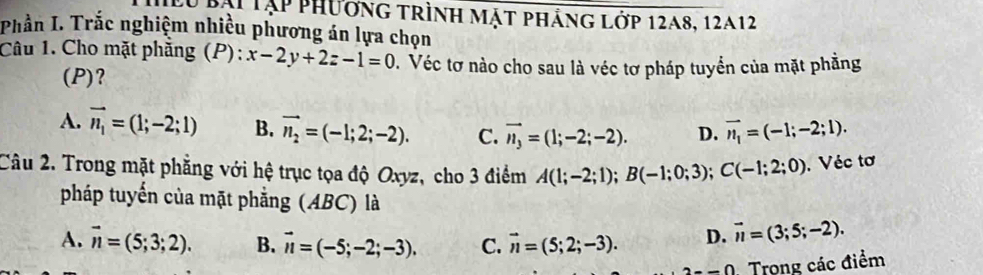 lu bại tập phương trình mặt phảng lớp 12a8, 12a12
Phần I. Trắc nghiệm nhiều phương án lựa chọn
Câu 1. Cho mặt phăng (P): x-2y+2z-1=0. Véc tơ nào cho sau là véc tơ pháp tuyển của mặt phẳng
(P)?
A. vector n_1=(1;-2;1) B. vector n_2=(-1;2;-2). C. vector n_3=(1;-2;-2). D. vector n_1=(-1;-2;1). 
Câu 2. Trong mặt phẳng với hệ trục tọa độ Oxyz, cho 3 điểm A(1;-2;1); B(-1;0;3); C(-1;2;0). Véc tơ
pháp tuyến của mặt phẳng (ABC) là
A. vector n=(5;3;2). B. vector n=(-5;-2;-3). C. vector n=(5;2;-3). D. vector n=(3;5;-2).
2--0 Trong các điểm