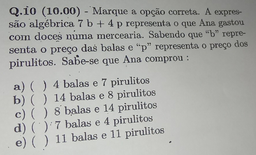 10 (10.00) - Marque a opção correta. A expres-
são algébrica 7b+4p representa o que Ana gastou
com doces numa mercearia. Sabendo que “ b ” repre-
senta o preço das balas e “ p ” representa o preço dos
pirulitos. Sabe-se que Ana comprou :
a) ( ) 4 balas e 7 pirulitos
b) ( ) 14 balas e 8 pirulitos
c) ( ) 8 balas e 14 pirulitos
d) ( ) 1 balas e 4 pirulitos
e) ( ) 11 balas e 11 pirulitos