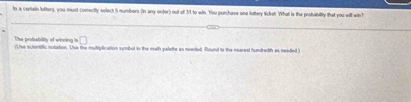 in a certain lottery, you must correctly select 5 numbers (in any order) out of 31 to win. You purchase one lottery ticket. What is the probability that you will win? 
The probability of winning is □ 
(Use scientific notation. Use the multiplication symbol in the math palette as needed. Round to the nearest hundredth as needed )