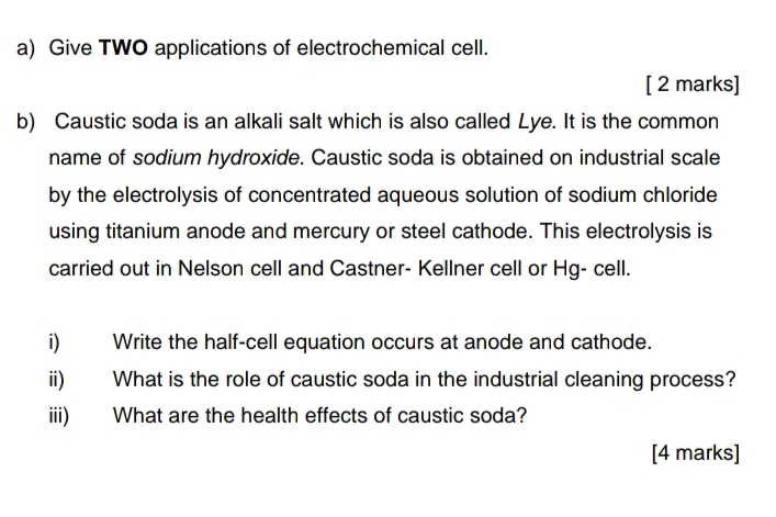 Give TWO applications of electrochemical cell. 
[ 2 marks] 
b) Caustic soda is an alkali salt which is also called Lye. It is the common 
name of sodium hydroxide. Caustic soda is obtained on industrial scale 
by the electrolysis of concentrated aqueous solution of sodium chloride 
using titanium anode and mercury or steel cathode. This electrolysis is 
carried out in Nelson cell and Castner- Kellner cell or Hg- cell. 
i) Write the half-cell equation occurs at anode and cathode. 
ii) What is the role of caustic soda in the industrial cleaning process? 
iii) What are the health effects of caustic soda? 
[4 marks]