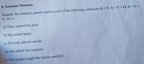 Sentence Patterns 
Identify the sentence pattern used in each of the following sentences (S+V,S+V+O, S+V+
C, etc.): 
a) They opened the door. 
b) She seems happy. 
c) The kids played outside. 
d) She called him a genius. 
e) The teacher taught the lesson carefully.