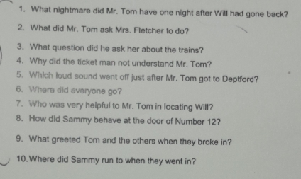 What nightmare did Mr. Tom have one night after Will had gone back? 
2. What did Mr. Tom ask Mrs. Fletcher to do? 
3. What question did he ask her about the trains? 
4. Why did the ticket man not understand Mr. Tom? 
5. Which loud sound went off just after Mr. Tom got to Deptford? 
6. Where did everyone go? 
7. Who was very helpful to Mr. Tom in locating Will? 
8. How did Sammy behave at the door of Number 12? 
9. What greeted Tom and the others when they broke in? 
10.Where did Sammy run to when they went in?