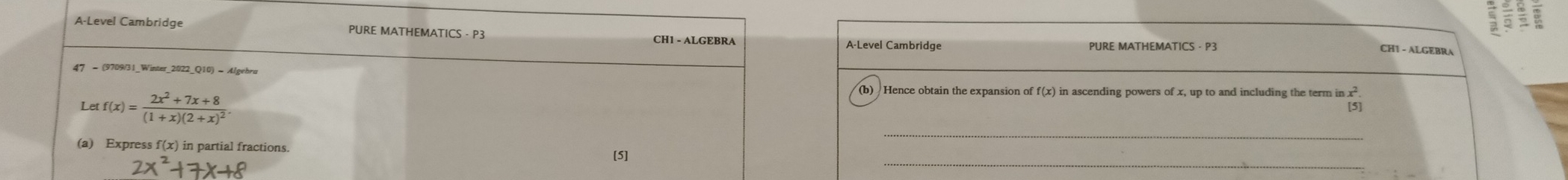 A-Level Cambridge PURE MATHEMATICS - P3 CH1 - ALGEBRA 
A-Level Cambridge PURE MATHEMATICS - P3 
CH1 - ALGEBRA 
47 = (9709/31_Winter_2022_Q10) = Algebra 
(b) Hence obtain the expansion of f(x) in ascending powers of x, up to and including the term in x
_ 
Let f(x)=frac 2x^2+7x+8(1+x)(2+x)^2 [5] 
_ 
(a) Express f(x) in partial fractions. 
[5]