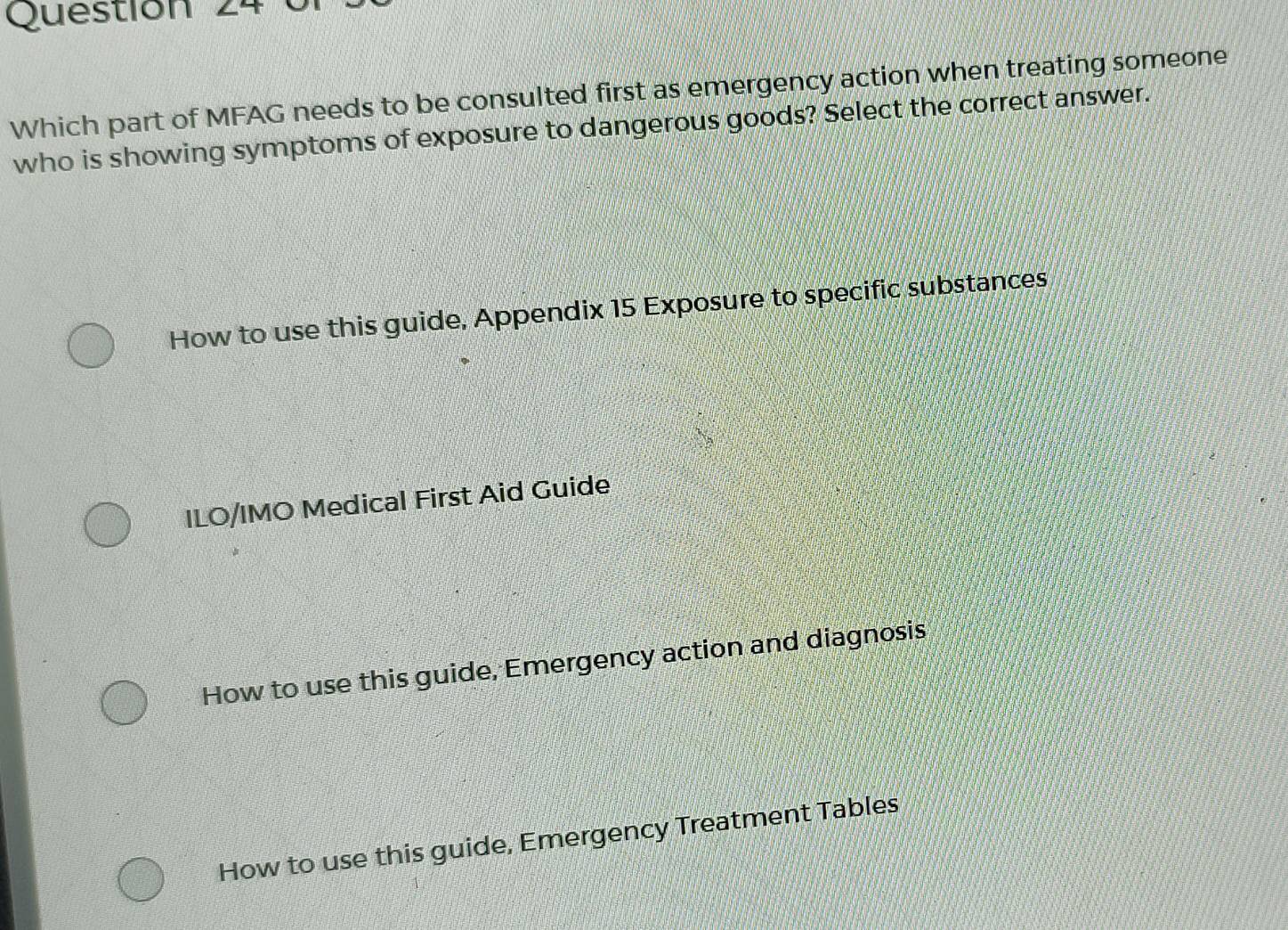 Which part of MFAG needs to be consulted first as emergency action when treating someone
who is showing symptoms of exposure to dangerous goods? Select the correct answer.
How to use this guide, Appendix 15 Exposure to specific substances
ILO/IMO Medical First Aid Guide
How to use this guide, Emergency action and diagnosis
How to use this guide, Emergency Treatment Tables