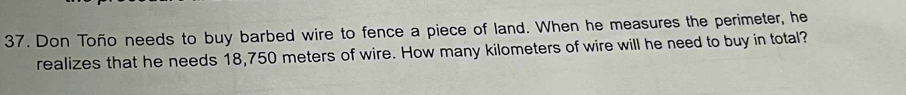 Don Toño needs to buy barbed wire to fence a piece of land. When he measures the perimeter, he 
realizes that he needs 18,750 meters of wire. How many kilometers of wire will he need to buy in total?