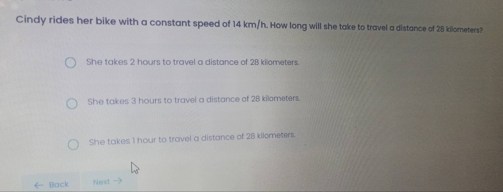 Cindy rides her bike with a constant speed of 14 km/h. How long will she take to travel a distance of 28 kilometers?
She takes 2 hours to travel a distance of 28 kilometers.
She takes 3 hours to travel a distance of 28 kilometers.
She takes 1 hour to travel a distance of 28 kilometers.
Back Next