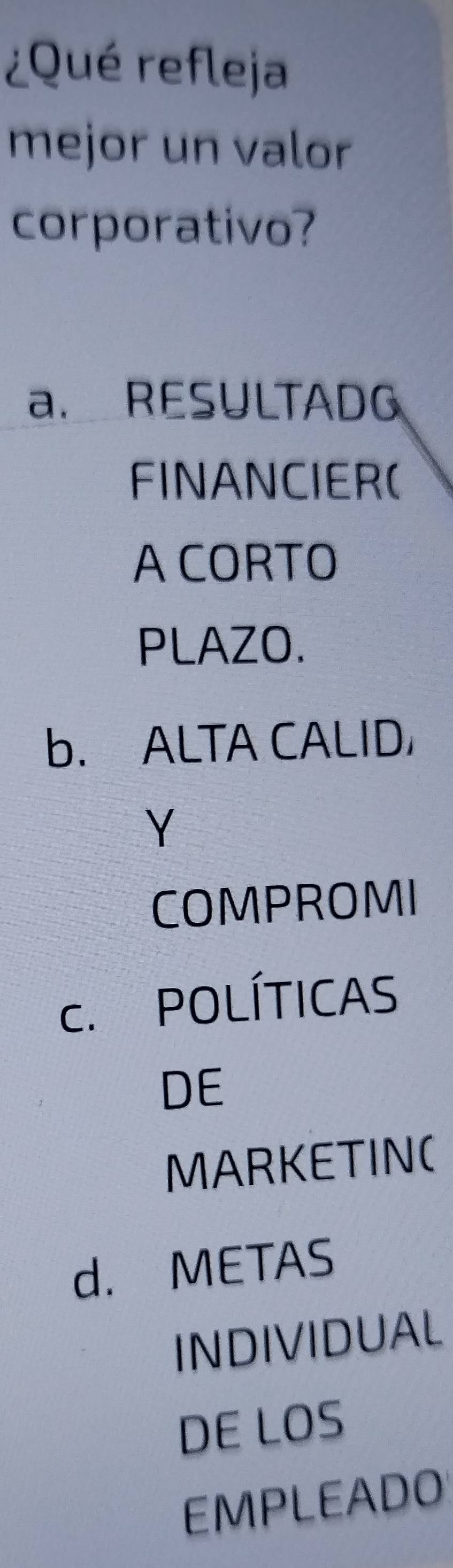 ¿Qué refleja
mejor un valor
corporativo?
a. RESULTADG
FINANCIER(
A CORTO
PLAZO.
b. ALTA CALID
Y
COMPROMI
c. POLÍTICAS
DE
MARKETIN(
d. METAS
INDIVIDUAL
DE LOS
EMPLEADO