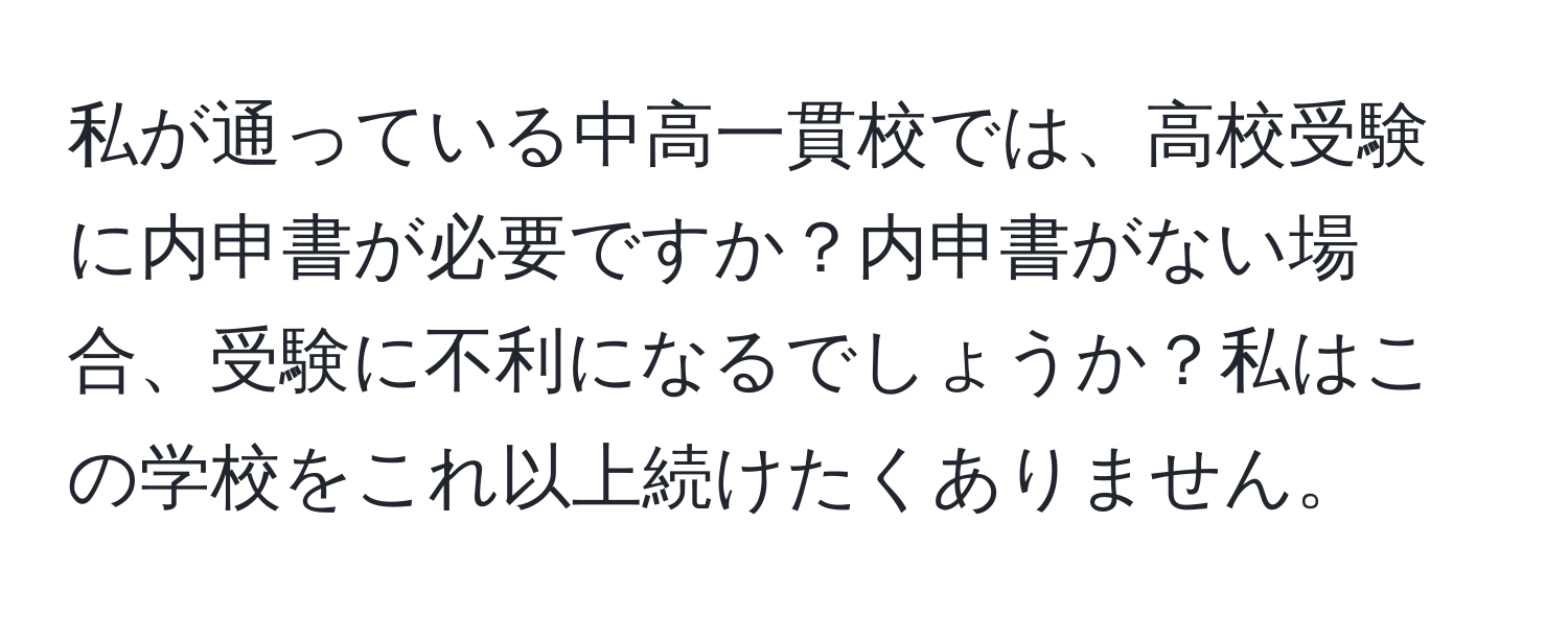 私が通っている中高一貫校では、高校受験に内申書が必要ですか？内申書がない場合、受験に不利になるでしょうか？私はこの学校をこれ以上続けたくありません。