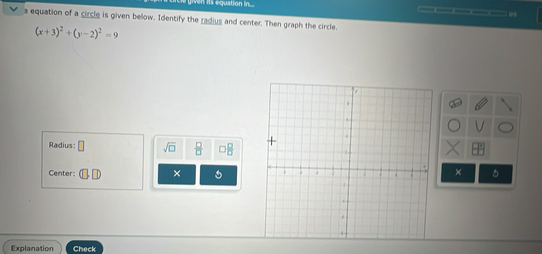 given its equation in... 
e equation of a circle is given below. Identify the radius and center. Then graph the circle,
(x+3)^2+(y-2)^2=9
Radius: □ sqrt(□ )  □ /□   □  □ /□  
Center: × 6
X
Explanation Check