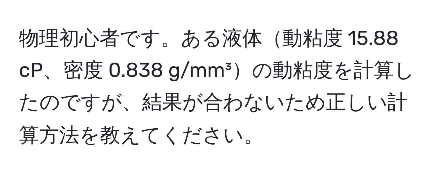 物理初心者です。ある液体動粘度 15.88 cP、密度 0.838 g/mm³の動粘度を計算したのですが、結果が合わないため正しい計算方法を教えてください。