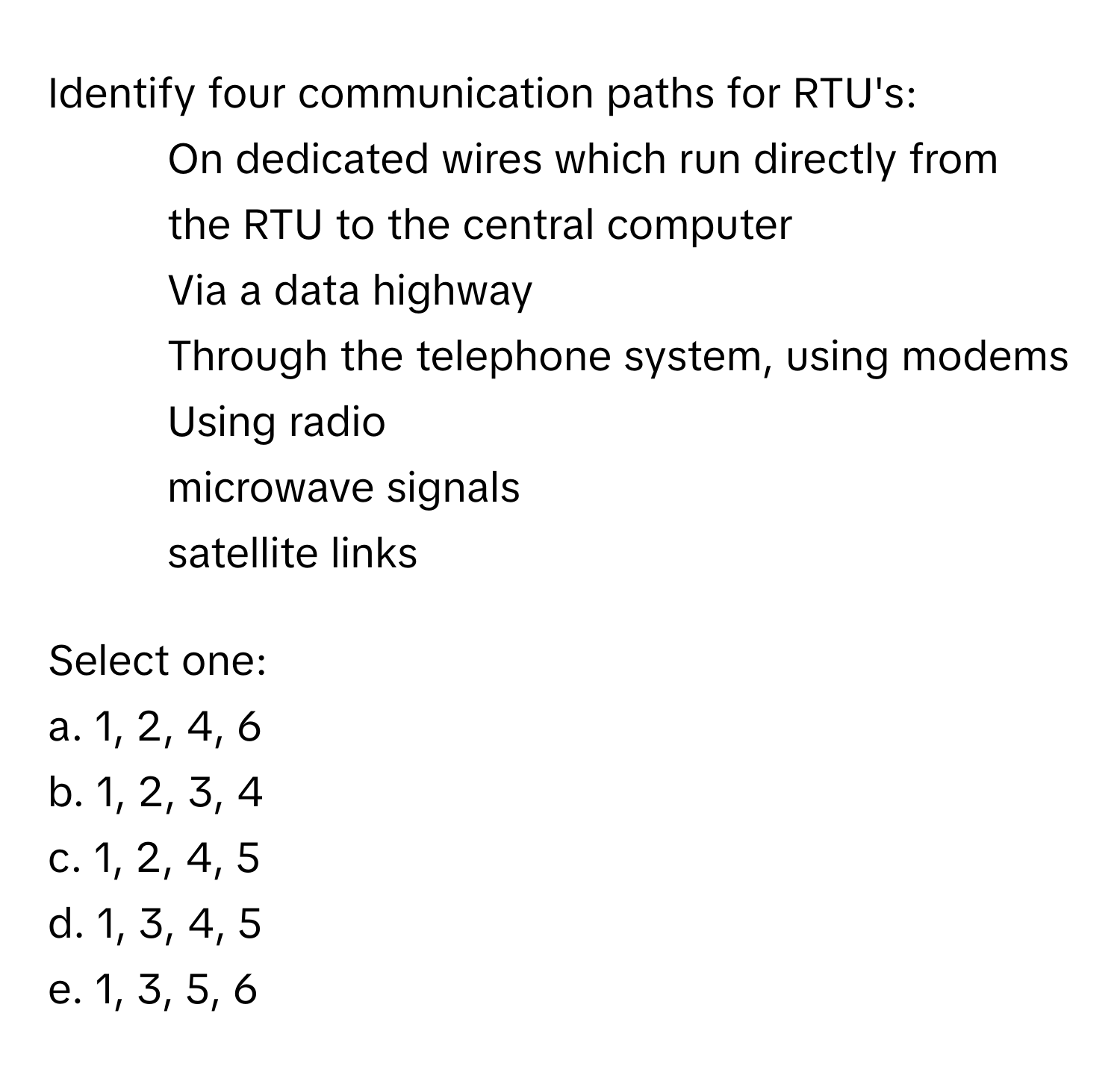 Identify four communication paths for RTU's:

1. On dedicated wires which run directly from the RTU to the central computer
2. Via a data highway
3. Through the telephone system, using modems
4. Using radio
5. microwave signals
6. satellite links

Select one:
a. 1, 2, 4, 6
b. 1, 2, 3, 4
c. 1, 2, 4, 5
d. 1, 3, 4, 5
e. 1, 3, 5, 6