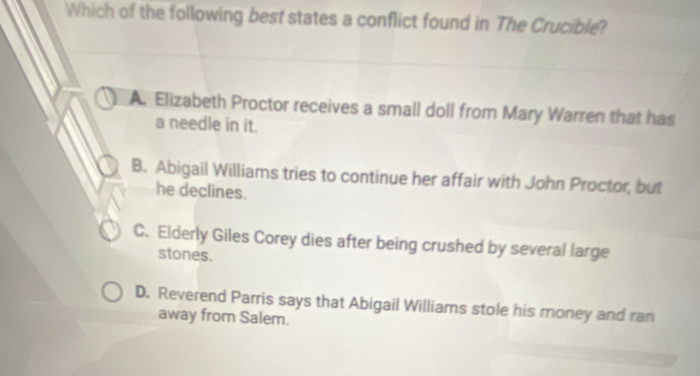 Which of the following best states a conflict found in The Crucible?
A. Elizabeth Proctor receives a small doll from Mary Warren that has
a needle in it.
B. Abigail Williams tries to continue her affair with John Proctor, but
he declines.
C. Elderly Giles Corey dies after being crushed by several large
stones.
D. Reverend Parris says that Abigail Williams stole his money and ran
away from Salem.