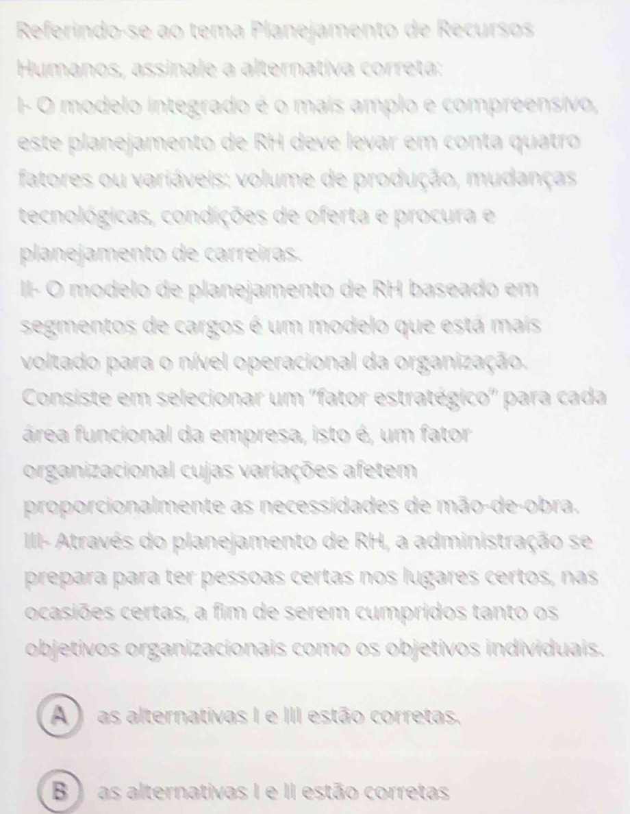 Referindo-se ao tema Planejamento de Recursos
Humanos, assinale a alternativa correta:
I- O modelo integrado é o mais amplo e compreensivo,
este planejamento de RH deve levar em conta quatro
fatores ou variáveis: volume de produção, mudanças
tecnológicas, condições de oferta e procura e
planejamento de carreiras.
II- O modelo de planejamento de RH baseado em
segmentos de cargos é um modelo que está mais
voltado para o nível operacional da organização.
Consiste em selecionar um ''fator estratégico'' para cada
área funcional da empresa, isto é, um fator
organizacional cujas variações afetem
proporcionalmente as necessidades de mão-de-obra.
II- Através do planejamento de RH, a administração se
prepara para ter pessoas certas nos lugares certos, nas
ocasiões certas, a fim de serem cumpridos tanto os
objetivos organizacionais como os objetivos individuais.
A ) as alternativas I e III estão corretas.
B ) as alternativas I e II estão corretas