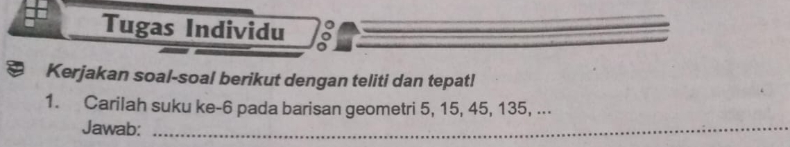 Tugas Individu 
Kerjakan soal-soal berikut dengan teliti dan tepatl 
1. Carilah suku ke -6 pada barisan geometri 5, 15, 45, 135, ... 
Jawab:_ 
_