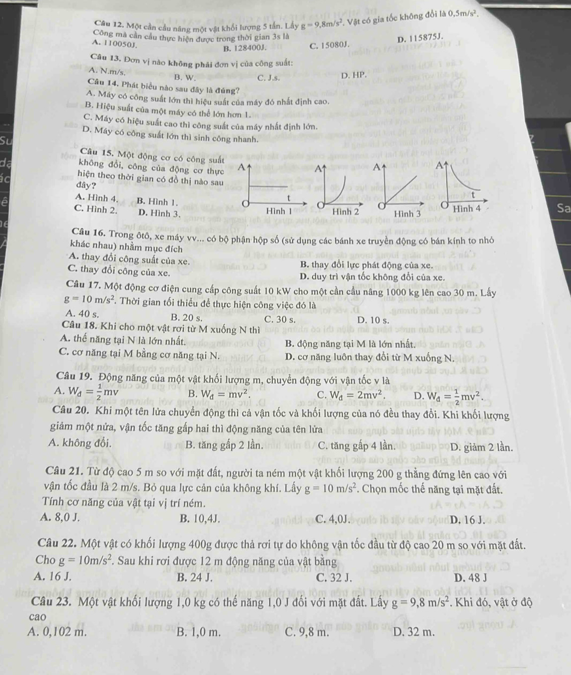 Một cần cầu nâng một vật khối lượng 5 tấn. Lấy g=9,8m/s^2. Vật có gia tốc không đổi là 0,5m/s^2.
Công mà cần cầu thực hiện được trong thời gian 3s là
A. 110050J.
B. 128400J. C. 15080J. D. 115875J.
Câu 13. Đơn vị nào không phải đơn vị của công suất:
A. N.m/s.
B. W. C. J.s. D. HP.
Câu 14. Phát biểu nào sau đây là đúng?
A. Máy có công suất lớn thì hiệu suất của máy đó nhất định cao.
B. Hiệu suất của một máy có thể lớn hơn 1.
C. Máy có hiệu suất cao thì công suất của máy nhất định lớn.
D. Máy có công suất lớn thì sinh công nhanh.
Su
Câu 15. Một động cơ có công suất
da
không đồi, công của động cơ thực A 
ác
hiện theo thời gian có đồ thị nào sau
đây?
A. Hình 4. B. Hình 1.
t
a C. Hình 2. D. Hình 3.
Hình 1
Sa
Câu 16. Trong ôtô, xe máy vv... có bộ phận hộp số (sử dụng các bánh xe truyền động có bán kính to nhỏ
khác nhau) nhằm mục đích
A. thay đổi công suất của xe. B. thay đổi lực phát động của xe.
C. thay đổi công của xe. D. duy trì vận tốc không đổi của xe.
Câu 17. Một động cơ điện cung cấp công suất 10 kW cho một cần cầu nâng 1000 kg lên cao 30 m. Lấy
g=10m/s^2 *. Thời gian tối thiểu đề thực hiện công việc đó là
A. 40 s. B. 20 s. C. 30 s. D. 10 s.
Câu 18. Khi cho một vật rơi từ M xuống N thì
A. thế năng tại N là lớn nhất. B. động năng tại M là lớn nhất.
C. cơ năng tại M bằng cơ năng tại N. D. cơ năng luôn thay đổi từ M xuống N.
Câu 19. Động năng của một vật khối lượng m, chuyển động với vận tốc v là
A. W_d= 1/2 mv
B. W_d=mv^2. C. W_d=2mv^2. D. W_d= 1/2 mv^2.
Câu 20. Khi một tên lửa chuyển động thì cả vận tốc và khối lượng của nó đều thay đổi. Khi khối lượng
giảm một nửa, vận tốc tăng gấp hai thì động năng của tên lửa
A. không đổi. B. tăng gấp 2 lần. C. tăng gấp 4 lần. D. giảm 2 lần.
Câu 21. Từ độ cao 5 m so với mặt đất, người ta ném một vật khối lượng 200 g thẳng đứng lên cao với
vận tốc đầu là 2 m/s. Bỏ qua lực cản của không khí. Lấy g=10m/s^2. Chọn mốc thế năng tại mặt đất.
Tính cơ năng của vật tại vị trí ném.
A. 8,0 J. B. 10,4J. C. 4,0J. D. 16 J.
Câu 22. Một vật có khối lượng 400g được thả rơi tự do không vận tốc đầu từ độ cao 20 m so với mặt đất.
Cho g=10m/s^2. Sau khi rơi được 12 m động năng của vật bằng
A. 16 J. B. 24 J. C. 32 J. D. 48 J
Câu 23. Một vật khối lượng 1,0 kg có thế năng 1,0 J đối với mặt đất. Lấy g=9,8m/s^2 *. Khi đó, vật ở độ
cao
A. 0,102 m. B. 1,0 m. C. 9,8 m. D. 32 m.